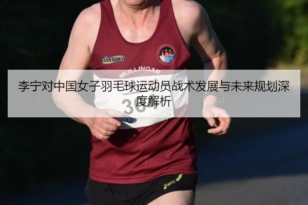 李宁对中国女子羽毛球运动员战术发展与未来规划深度解析