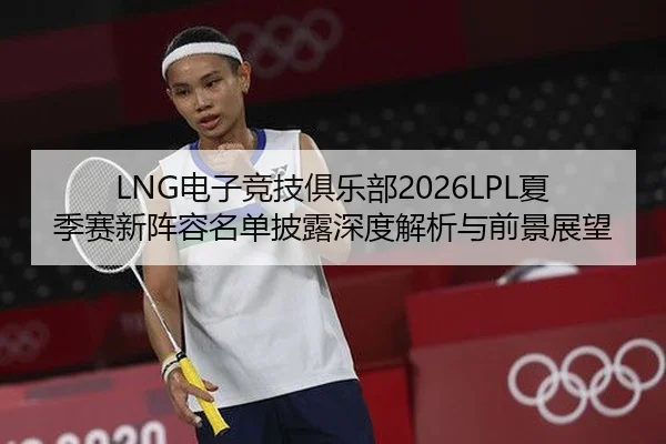 LNG电子竞技俱乐部2026LPL夏季赛新阵容名单披露深度解析与前景展望